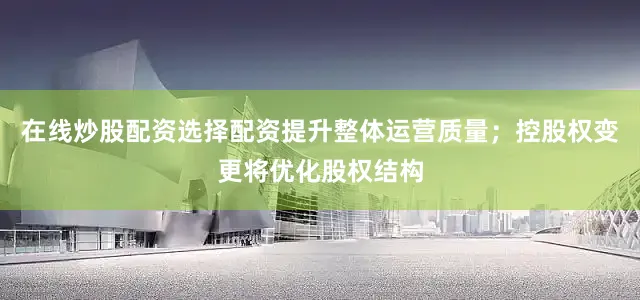 在线炒股配资选择配资提升整体运营质量；控股权变更将优化股权结构