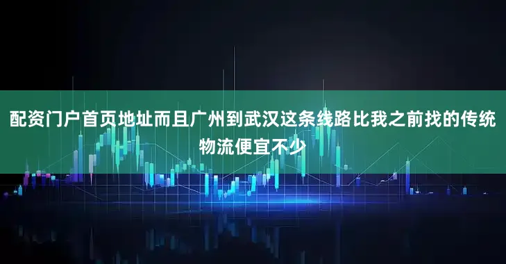 配资门户首页地址而且广州到武汉这条线路比我之前找的传统物流便宜不少