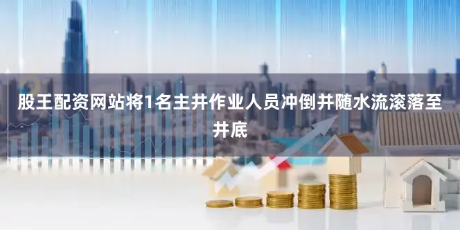 股王配资网站将1名主井作业人员冲倒并随水流滚落至井底