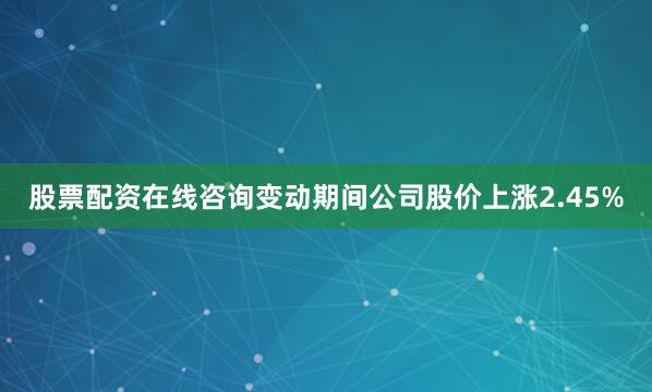 股票配资在线咨询变动期间公司股价上涨2.45%
